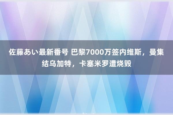 佐藤あい最新番号 巴黎7000万签内维斯，曼集结乌加特，卡塞米罗遭烧毁