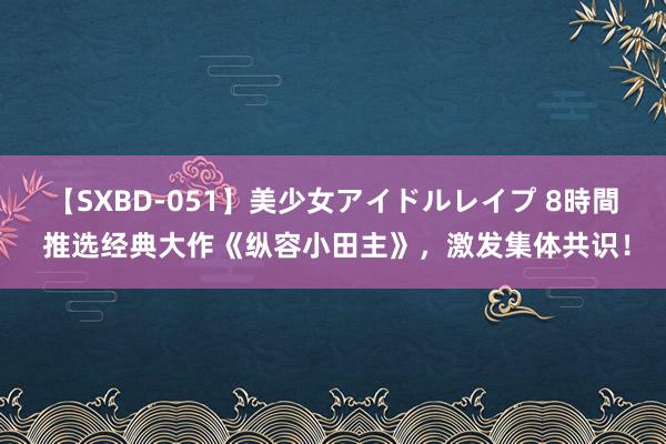 【SXBD-051】美少女アイドルレイプ 8時間 推选经典大作《纵容小田主》，激发集体共识！