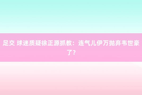 足交 球迷质疑徐正源抓教：连气儿伊万抛弃韦世豪了？