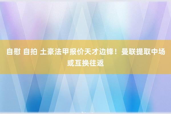 自慰 自拍 土豪法甲报价天才边锋！曼联提取中场或互换往返