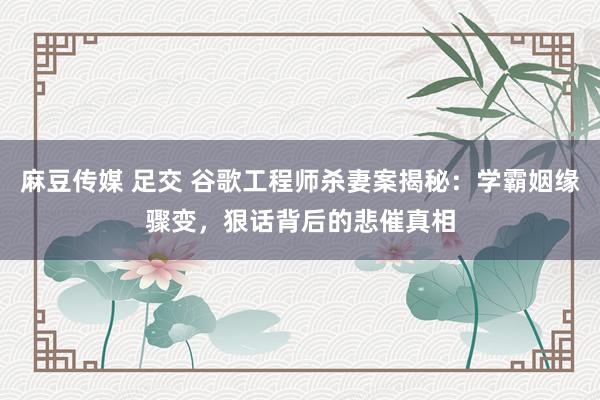 麻豆传媒 足交 谷歌工程师杀妻案揭秘：学霸姻缘骤变，狠话背后的悲催真相