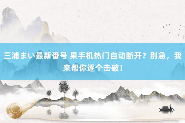 三浦まい最新番号 果手机热门自动断开？别急，我来帮你逐个击破！