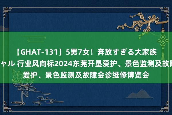 【GHAT-131】5男7女！奔放すぎる大家族 春の2時間スペシャル 行业风向标2024东莞开垦爱护、景色监测及故障会诊维修博览会