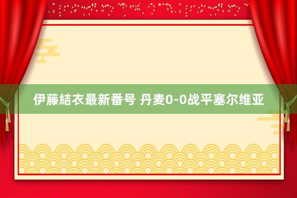 伊藤結衣最新番号 丹麦0-0战平塞尔维亚