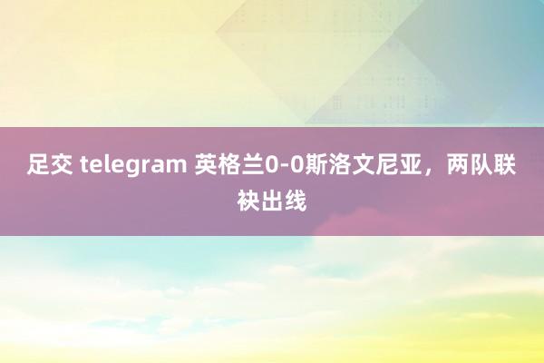 足交 telegram 英格兰0-0斯洛文尼亚，两队联袂出线