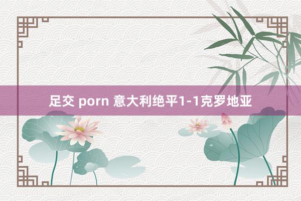 足交 porn 意大利绝平1-1克罗地亚