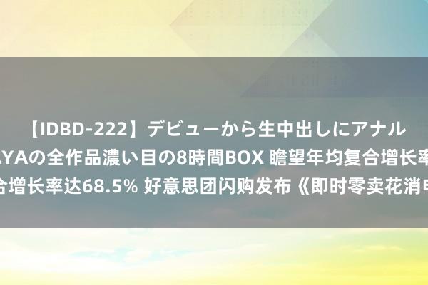 【IDBD-222】デビューから生中出しにアナルまで！最強の芸能人AYAの全作品濃い目の8時間BOX 瞻望年均复合增长率达68.5% 好意思团闪购发布《即时零卖花消电子行业白皮书》