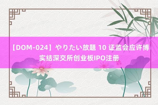 【DOM-024】やりたい放題 10 证监会应许博实结深交所创业板IPO注册