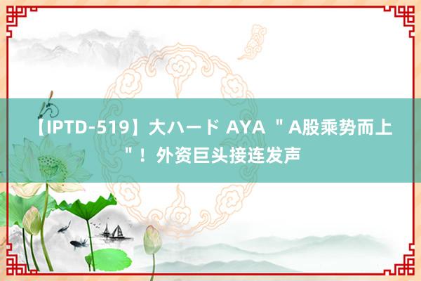 【IPTD-519】大ハード AYA ＂A股乘势而上＂！外资巨头接连发声