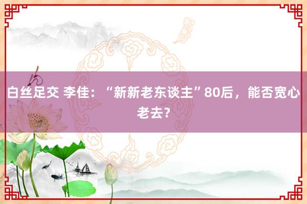 白丝足交 李佳：“新新老东谈主”80后，能否宽心老去？