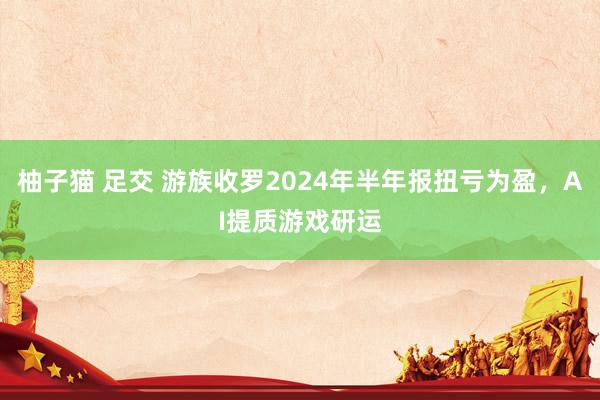 柚子猫 足交 游族收罗2024年半年报扭亏为盈，AI提质游戏研运