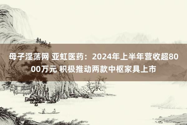 母子淫荡网 亚虹医药：2024年上半年营收超8000万元 积极推动两款中枢家具上市