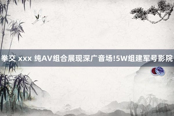 拳交 xxx 纯AV组合展现深广音场!5W组建军号影院