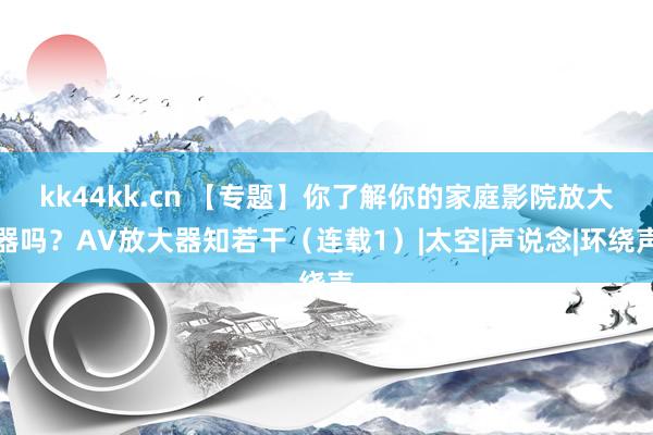 kk44kk.cn 【专题】你了解你的家庭影院放大器吗？AV放大器知若干（连载1）|太空|声说念|环绕声