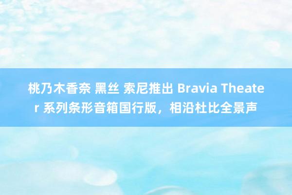 桃乃木香奈 黑丝 索尼推出 Bravia Theater 系列条形音箱国行版，相沿杜比全景声