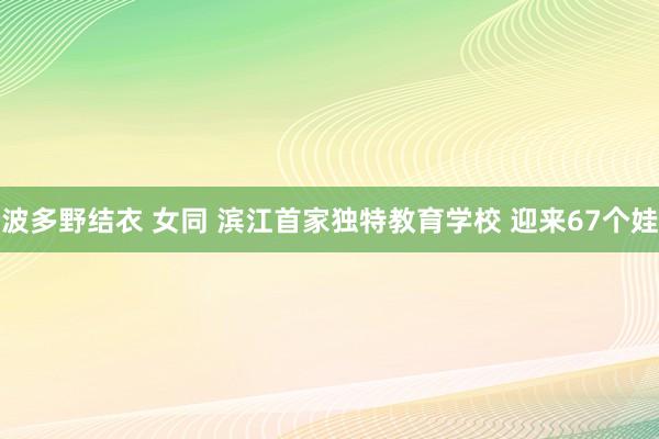 波多野结衣 女同 滨江首家独特教育学校 迎来67个娃