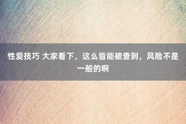 性爱技巧 大家看下，这么皆能被查到，风险不是一般的啊