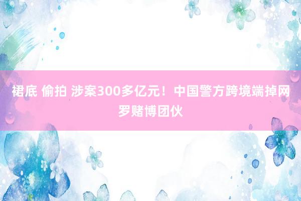 裙底 偷拍 涉案300多亿元！中国警方跨境端掉网罗赌博团伙