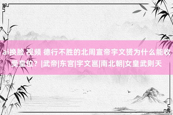 ai换脸 视频 德行不胜的北周宣帝宇文赟为什么能收受皇位？|武帝|东宫|宇文邕|南北朝|女皇武则天