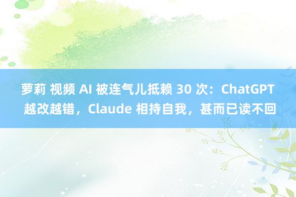 萝莉 视频 AI 被连气儿抵赖 30 次：ChatGPT 越改越错，Claude 相持自我，甚而已读不回