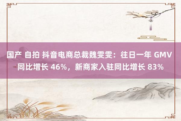 国产 自拍 抖音电商总裁魏雯雯：往日一年 GMV 同比增长 46%，新商家入驻同比增长 83%