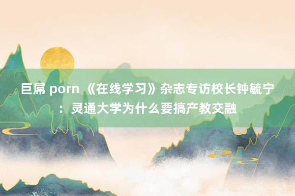 巨屌 porn 《在线学习》杂志专访校长钟毓宁：灵通大学为什么要搞产教交融