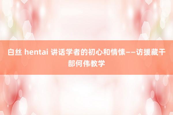 白丝 hentai 讲话学者的初心和情愫——访援藏干部何伟教学