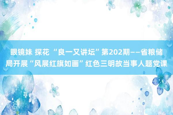 眼镜妹 探花 “良一又讲坛”第202期——省粮储局开展“风展红旗如画”红色三明故当事人题党课