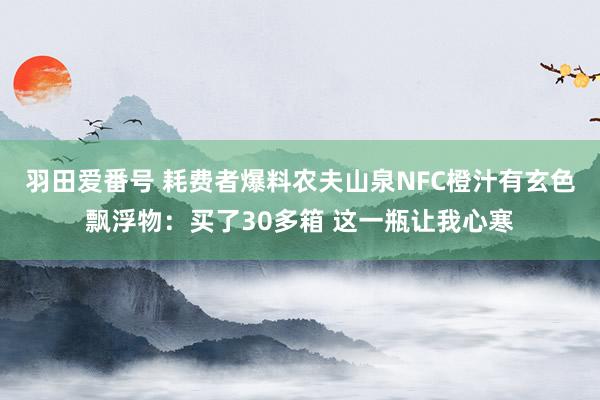 羽田爱番号 耗费者爆料农夫山泉NFC橙汁有玄色飘浮物：买了30多箱 这一瓶让我心寒