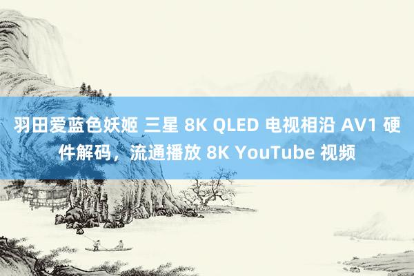 羽田爱蓝色妖姬 三星 8K QLED 电视相沿 AV1 硬件解码，流通播放 8K YouTube 视频