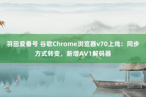 羽田爱番号 谷歌Chrome浏览器v70上线：同步方式转变，新增AV1解码器