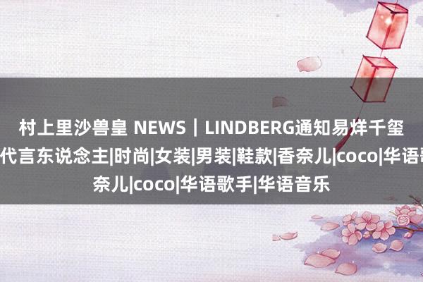 村上里沙兽皇 NEWS｜LINDBERG通知易烊千玺成为品牌环球代言东说念主|时尚|女装|男装|鞋款|香奈儿|coco|华语歌手|华语音乐