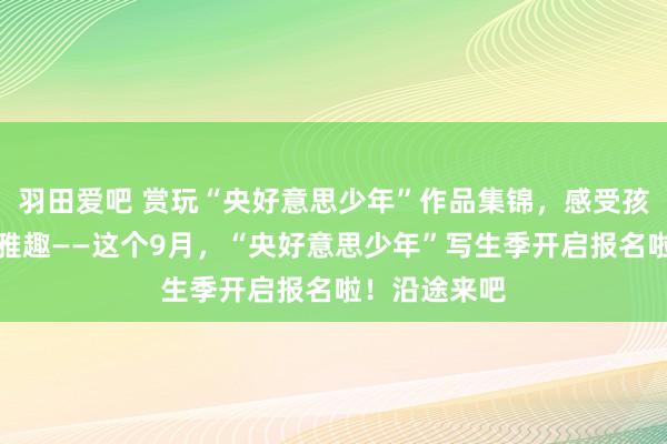 羽田爱吧 赏玩“央好意思少年”作品集锦，感受孩子笔下童稚雅趣——这个9月，“央好意思少年”写生季开启报名啦！沿途来吧