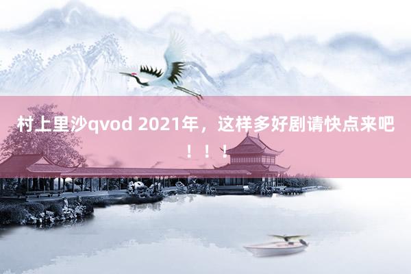 村上里沙qvod 2021年，这样多好剧请快点来吧！！！