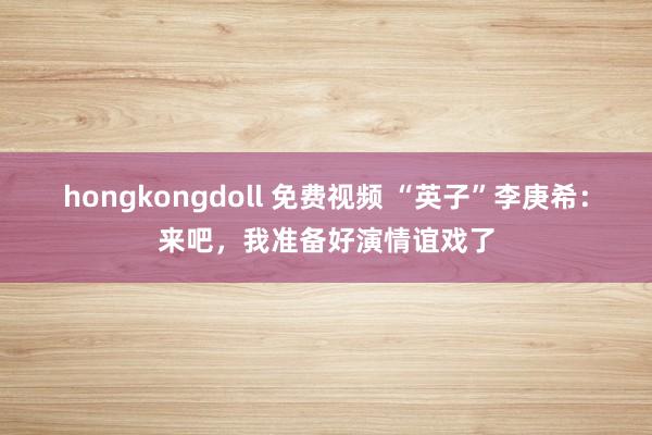 hongkongdoll 免费视频 “英子”李庚希：来吧，我准备好演情谊戏了