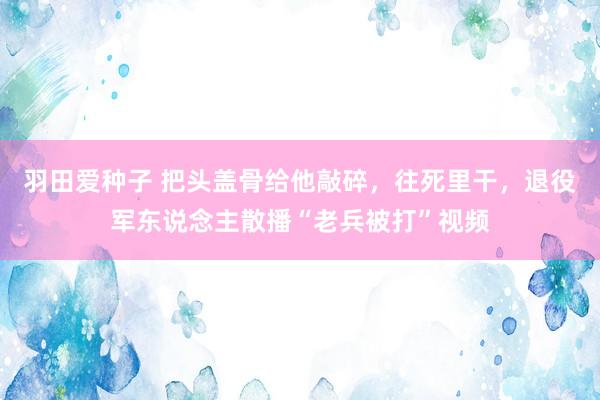 羽田爱种子 把头盖骨给他敲碎，往死里干，退役军东说念主散播“老兵被打”视频