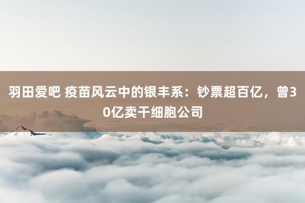 羽田爱吧 疫苗风云中的银丰系：钞票超百亿，曾30亿卖干细胞公司