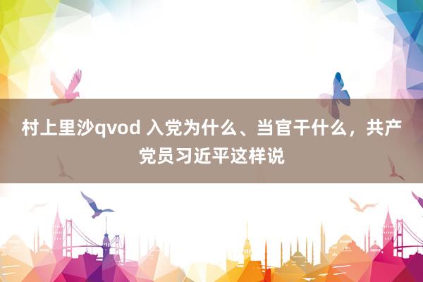 村上里沙qvod 入党为什么、当官干什么，共产党员习近平这样说