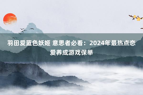 羽田爱蓝色妖姬 意思者必看：2024年最热点恋爱养成游戏保举