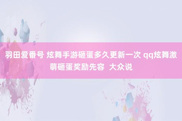 羽田爱番号 炫舞手游砸蛋多久更新一次 qq炫舞激萌砸蛋奖励先容  大众说