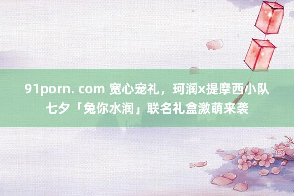 91porn. com 宽心宠礼，珂润x提摩西小队七夕「兔你水润」联名礼盒激萌来袭