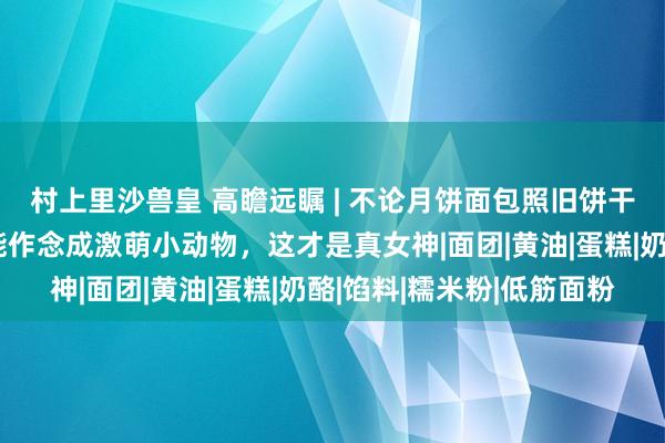 村上里沙兽皇 高瞻远瞩 | 不论月饼面包照旧饼干棒棒糖，任何甜品皆能作念成激萌小动物，这才是真女神|面团|黄油|蛋糕|奶酪|馅料|糯米粉|低筋面粉