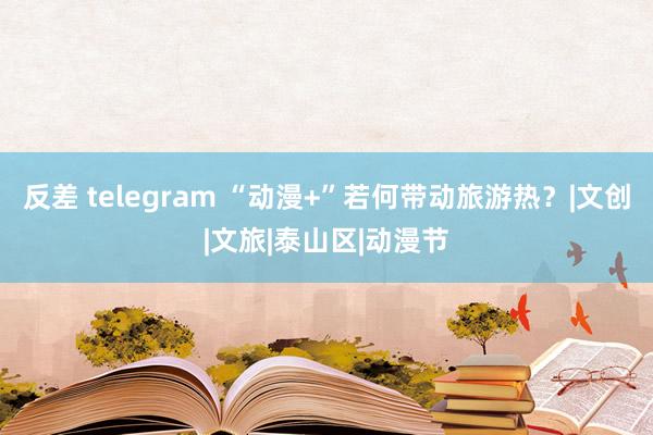 反差 telegram “动漫+”若何带动旅游热？|文创|文旅|泰山区|动漫节