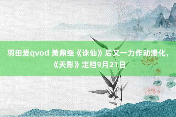 羽田爱qvod 萧鼎继《诛仙》后又一力作动漫化，《天影》定档9月21日