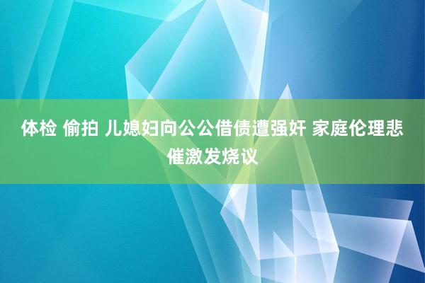 体检 偷拍 儿媳妇向公公借债遭强奸 家庭伦理悲催激发烧议