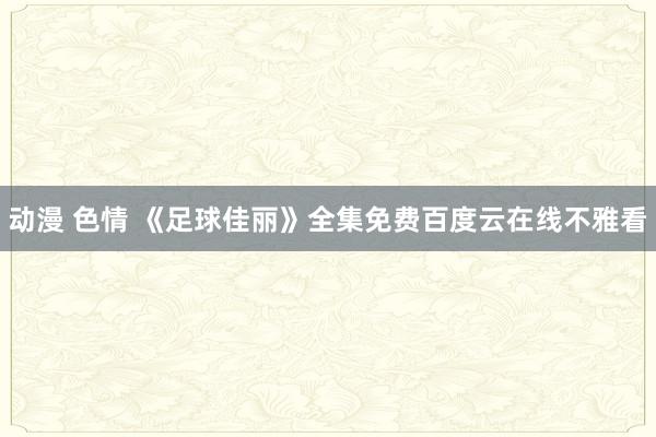 动漫 色情 《足球佳丽》全集免费百度云在线不雅看