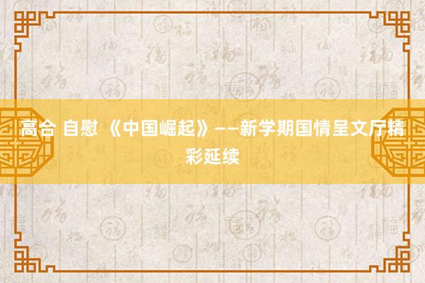 高合 自慰 《中国崛起》——新学期国情呈文厅精彩延续