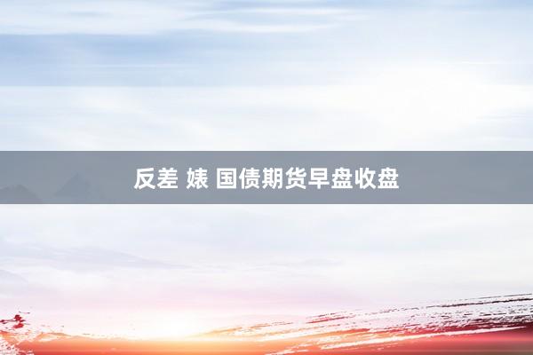 反差 婊 国债期货早盘收盘